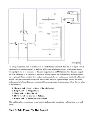 For taking audio input from an audio device to which the strip will react, there has to be a jack for it. I
chose to add an audio output jack as well that will prevent you from wasting a jack from the source.
The input jack has to be connected to the audio output such as an Mp3 player while the audio output
has to be connected to an earphone or a speaker. Adding the first one is compulsory while the second
one is optional. Please note that there are two audio outputs for any audio device- one is left while other
is right. Here, only one of the two will be used to input the audio signals through arduino but in the
audio output jack, both of them are connected. For making things simple, you can follow the text below
or the schematic.
1. Sleeve of Jack 1 (Input) to Sleeve of Jack 2 (Output).
2. Ring of Jack 1 to Ring of Jack 2.
3. Tip of Jack 1 to Tip of Jack 2.
4. Sleeve of Jack 1 to Gnd pin of Arduino.
5. Ring of Jack 1 to Analog pin 0 of Arduino.
After making all the connections, fasten both the jacks onto the holes in the enclosure that were made
earlier.
Step 8: Add Power To The Project
 