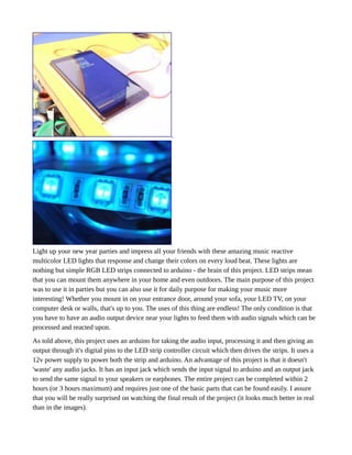 Light up your new year parties and impress all your friends with these amazing music reactive
multicolor LED lights that response and change their colors on every loud beat. These lights are
nothing but simple RGB LED strips connected to arduino - the brain of this project. LED strips mean
that you can mount them anywhere in your home and even outdoors. The main purpose of this project
was to use it in parties but you can also use it for daily purpose for making your music more
interesting! Whether you mount in on your entrance door, around your sofa, your LED TV, on your
computer desk or walls, that's up to you. The uses of this thing are endless! The only condition is that
you have to have an audio output device near your lights to feed them with audio signals which can be
processed and reacted upon.
As told above, this project uses an arduino for taking the audio input, processing it and then giving an
output through it's digital pins to the LED strip controller circuit which then drives the strips. It uses a
12v power supply to power both the strip and arduino. An advantage of this project is that it doesn't
'waste' any audio jacks. It has an input jack which sends the input signal to arduino and an output jack
to send the same signal to your speakers or earphones. The entire project can be completed within 2
hours (or 3 hours maximum) and requires just one of the basic parts that can be found easily. I assure
that you will be really surprised on watching the final result of the project (it looks much better in real
than in the images).
 