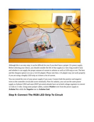 Although this is an easy step, it can be difficult for you if you don't have a proper 12v power supply.
Before selecting your choice, you should consider the life of that supply (i.e. how long would it last)
and whether it can supply the proper amount of current to arduino as well as LED strip or not. The best
and the cheapest option is to use a 12v/2A adapter. Please note that a 1A adapter may not work properly
if you are using a lengthy LED strip as it draws a lot of current.
You can extend the wire of your power supply if you want. Connect both the positive and negative
wires to the controller circuit (the screw terminals). Now for arduino, you can use the same power
supply as Arduino UNO and nano (NOT pro-mini) already have an in-built voltage regulator to convert
12 volts to 5 volts. Using some jumper cables, connect Positive wire from the power supply to
Arduino Vcc while the Negative one to Arduino Gnd.
Step 9: Connect The RGB LED Strip To Circuit
 