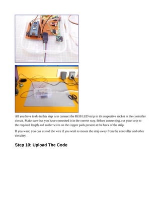 All you have to do in this step is to connect the RGB LED strip to it's respective socket in the controller
circuit. Make sure that you have connected it in the correct way. Before connecting, cut your strip to
the required length and solder wires on the copper pads present at the back of the strip.
If you want, you can extend the wire if you wish to mount the strip away from the controller and other
circuitry.
Step 10: Upload The Code
 