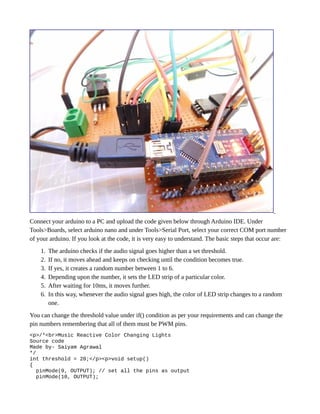 Connect your arduino to a PC and upload the code given below through Arduino IDE. Under
Tools>Boards, select arduino nano and under Tools>Serial Port, select your correct COM port number
of your arduino. If you look at the code, it is very easy to understand. The basic steps that occur are:
1. The arduino checks if the audio signal goes higher than a set threshold.
2. If no, it moves ahead and keeps on checking until the condition becomes true.
3. If yes, it creates a random number between 1 to 6.
4. Depending upon the number, it sets the LED strip of a particular color.
5. After waiting for 10ms, it moves further.
6. In this way, whenever the audio signal goes high, the color of LED strip changes to a random
one.
You can change the threshold value under if() condition as per your requirements and can change the
pin numbers remembering that all of them must be PWM pins.
<p>/*<br>Music Reactive Color Changing Lights
Source code
Made by- Saiyam Agrawal
*/
int threshold = 20;</p><p>void setup()
{
pinMode(9, OUTPUT); // set all the pins as output
pinMode(10, OUTPUT);
 