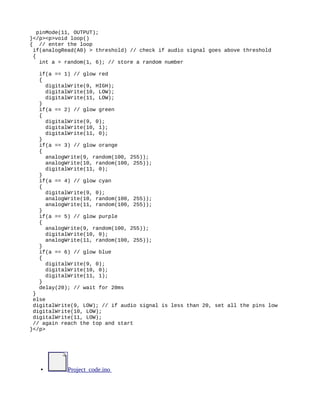 pinMode(11, OUTPUT);
}</p><p>void loop()
{ // enter the loop
if(analogRead(A0) > threshold) // check if audio signal goes above threshold
{
int a = random(1, 6); // store a random number
if(a == 1) // glow red
{
digitalWrite(9, HIGH);
digitalWrite(10, LOW);
digitalWrite(11, LOW);
}
if(a == 2) // glow green
{
digitalWrite(9, 0);
digitalWrite(10, 1);
digitalWrite(11, 0);
}
if(a == 3) // glow orange
{
analogWrite(9, random(100, 255));
analogWrite(10, random(100, 255));
digitalWrite(11, 0);
}
if(a == 4) // glow cyan
{
digitalWrite(9, 0);
analogWrite(10, random(100, 255));
analogWrite(11, random(100, 255));
}
if(a == 5) // glow purple
{
analogWrite(9, random(100, 255));
digitalWrite(10, 0);
analogWrite(11, random(100, 255));
}
if(a == 6) // glow blue
{
digitalWrite(9, 0);
digitalWrite(10, 0);
digitalWrite(11, 1);
}
delay(20); // wait for 20ms
}
else
digitalWrite(9, LOW); // if audio signal is less than 20, set all the pins low
digitalWrite(10, LOW);
digitalWrite(11, LOW);
// again reach the top and start
}</p>
• Project_code.ino
 