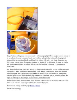 So you're done making your own music reactive color changing lights! Now you just have to connect it
to an audio device, play some good music and watch the lights glowing in the dark changing their
colors with every beat.Your friends would surely be jealous with such a cool thing! Since these are
LED strips, you can mount them almost anywhere by peeling off the 3M tape at the back. So whether
you use it as a sofa light or an ambient light on your TV, this thing will spread it's awesomeness
everywhere.
For setting up the device, you'll need two AUX cables. Connect one end of the first cable to any audio
output device (Ipod, Mp3 player, Mobile phone, Tablet, TV etc.) and the other end to your device's
audio input jack. Now connect the output jack (of the project) to any sort of speakers or earphones
which is optional. Now switch it on and play some music. If it doesn't light up, raise the volume. If it
lights up but keeps on flickering or is very sensitive, lower the volume.
This marks the end of this instructable. Hope you liked it. Please vote for the project and share if you
think it was awesome. Don't forget to follow for more cool projects!
You can even like my facebook page: Frozen Solenoid
Thanks for watching :)
 