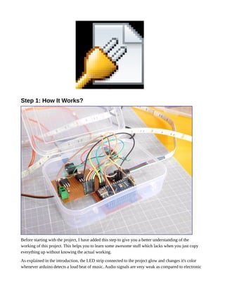 Object 2
Step 1: How It Works?
Before starting with the project, I have added this step to give you a better understanding of the
working of this project. This helps you to learn some awesome stuff which lacks when you just copy
everything up without knowing the actual working.
As explained in the introduction, the LED strip connected to the project glow and changes it's color
whenever arduino detects a loud beat of music. Audio signals are very weak as compared to electronic
 