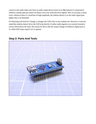 current so the audio input wire from an audio output device (such as an Mp3 player) is connected to
arduino's analog input pin which can detect even very weak electrical signals. Now as you play a music
track, whenever there is a loud beat of high amplitude, the arduino detects it as the audio signal goes
higher than a set threshold.
On detecting such kind of a change, it changes the LED color to any random one. However, it must be
noted that arduino doesn't drive the LED strip directly. It rather sends signals to an external transistor
circuit which drives the strip. The reason for this is that the output voltage of Arduino's digital pins is
5v while LED strips require 12v to operate.
Step 2: Parts And Tools
 