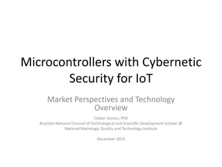 Microcontrollers with Cybernetic
Security for IoT
Market Perspectives and Technology
Overview
Cleber Gomes, PhD
Brazilian National Counsel of Technological and Scientific Development Scholar @
National Metrology, Quality and Technology Institute
December 2014
 