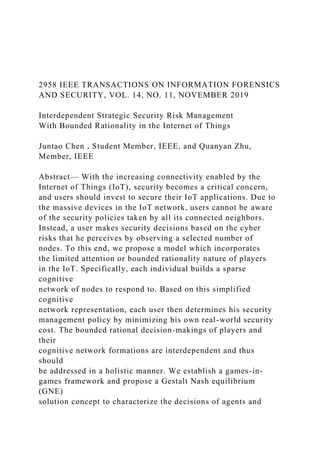2958 IEEE TRANSACTIONS ON INFORMATION FORENSICS
AND SECURITY, VOL. 14, NO. 11, NOVEMBER 2019
Interdependent Strategic Security Risk Management
With Bounded Rationality in the Internet of Things
Juntao Chen , Student Member, IEEE, and Quanyan Zhu,
Member, IEEE
Abstract— With the increasing connectivity enabled by the
Internet of Things (IoT), security becomes a critical concern,
and users should invest to secure their IoT applications. Due to
the massive devices in the IoT network, users cannot be aware
of the security policies taken by all its connected neighbors.
Instead, a user makes security decisions based on the cyber
risks that he perceives by observing a selected number of
nodes. To this end, we propose a model which incorporates
the limited attention or bounded rationality nature of players
in the IoT. Specifically, each individual builds a sparse
cognitive
network of nodes to respond to. Based on this simplified
cognitive
network representation, each user then determines his security
management policy by minimizing his own real-world security
cost. The bounded rational decision-makings of players and
their
cognitive network formations are interdependent and thus
should
be addressed in a holistic manner. We establish a games-in-
games framework and propose a Gestalt Nash equilibrium
(GNE)
solution concept to characterize the decisions of agents and
 