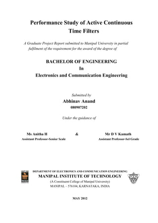 Performance Study of Active Continuous
Time Filters
A Graduate Project Report submitted to Manipal University in partial
fulfilment of the requirement for the award of the degree of
BACHELOR OF ENGINEERING
In
Electronics and Communication Engineering
Submitted by
Abhinav Anand
080907202
Under the guidance of
Ms Anitha H & Mr D V Kamath
Assistant Professor-Senior Scale Assistant Professor-Sel Grade
DEPARTMENT OF ELECTRONICS AND COMMUNICATION ENGINEERING
MANIPAL INSTITUTE OF TECHNOLOGY
(A Constituent College of Manipal University)
MANIPAL – 576104, KARNATAKA, INDIA
MAY 2012
 