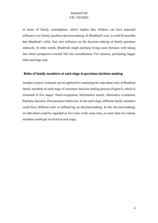 MAN4251M
UB: 15014022
4
in terms of family consumption, which implies that children can have potential
influence over family purchase decision-making. In Bradford’s case, it could be possible
that Bradford’s child, Ted, also influence on the decision making of family purchase
indirectly. In other words, Bradfords might purchase living room furniture with taking
into future perspective toward Ted into consideration. For instance, purchasing bigger
table and large sofa.
Another critical viewpoint can be applied for examining the individual roles of Bradford
family members at each stage of consumer decision making process (Figure3), which is
consisted of five stages: Need recognition, Information search, Alternative evaluation,
Purchase decision, Post-purchase behaviour. In the each stage, different family members
could have different roles in influencing on decision-making. In this decision-making,
an individual could be regarded as five roles at the same time, or more than two family
members could get involved at each stage.
 