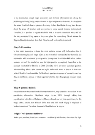 MAN4251M
UB: 15014022
6
In the information search stage, consumers start to look information for solving the
problem (purchasing living room furniture in tight budget as for this case). It can be said
that since Bradfords have experienced moving before, Bradfords already have known
about the price of furniture and accessories in some extent (internal information).
Therefore, it is possible to regard Bradfords both as a search influencer. Also, the fact
that they consider living room as important place for entertaining friends shows that
they might get information from their friend as well (external information).
In this stage, customers evaluate the most suitable choice with information that is
collected in the previous stage. IKEA is the well-know supermarket for furniture and
accessories with reasonable price (positive perception). In addition IKEA has various
products not only for adults but also for kids (positive perception). According to the
research conducted by Hopper in 2000 (Table2), wives are more dominant position
when deciding where, what colour and style, and which brand to buy so in this case,
wife of Bradford can be decider. As Bradfords spent great amount of money for moving,
they do not have a choice of other supermarkets that have high-priced products (inept
set).
Since consumers have evaluated different alternatives, they can make a decision. When
considering alternatives, Bradfords might decide IKEA through taking into
consideration with allowed budget, well-known brand, and previous experience. In this
stage, table 2 shows that decision about how and how much to pay is regarded as
husband dominant. Therefore, husband of Bradford can be buyers.
As for post purchase behaviour, customers can identify whether they has chose the right
 