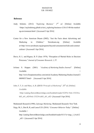 MAN4251M
UB: 15014022
8
Andy Schmitz. (2012) “Exploring Business” 2nd
ed. [Online] Available
<https://saylordotorg.github.io/text_exploring-business-v2.0/s13-08-the-marketi
ng-environment.html> [Accessed 5 Apr 2016]
Center for a New American Dream (2002), “Just the Facts about Advertising and
Marketing to Children,” Newdream.org [Online] Available
at<http://www.newdream.org/programs/beyond-consumerism/kids-and-commer
cialism> [Accessed 5 Apr 2016]
Davis, H. L. and Rigaux, B. P. (June 1974), “Perception of Marital Roles in Decision
Processes,” Journal of Consumer Research, 1, 57.
JoAnne S. Hopper. (2001). “Academy of Marketing Studies Journal”. [Online]
Available <
http://www.freepatentsonline.com/article/Academy-Marketing-Studies-Journal/2
08890537.html> [Accessed 5 Apr 2016]
John, F, T, Jr. and Mary, A, R. (2015) “Principle of Marketing”. 20th
ed. [Online]
Available
<http://catalog.flatworldknowledge.com/bookhub/reader/5229?e=fwk-133234-c
h03_s01_s02#fwk-133234-ch03_s01_s02> [Accessed 5 Apr 2016]
Mediamark Research (1990), Lifestage Marketing. Mediamark Research: New York.
Sirgy, M, J., Don R, R, and Laura P, D. (2016) “Consumer Behavior Today”. [Online]
Available <
http://catalog.flatworldknowledge.com/bookhub/reader/8111?e=sirgy_1_0-ch12
_s03 > [Accessed 5 Apr 2016]
 
