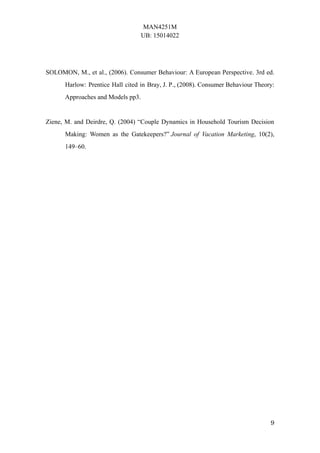 MAN4251M
UB: 15014022
9
SOLOMON, M., et al., (2006). Consumer Behaviour: A European Perspective. 3rd ed.
Harlow: Prentice Hall cited in Bray, J. P., (2008). Consumer Behaviour Theory:
Approaches and Models pp3.
Ziene, M. and Deirdre, Q. (2004) “Couple Dynamics in Household Tourism Decision
Making: Women as the Gatekeepers?” Journal of Vacation Marketing, 10(2),
149–60.
 