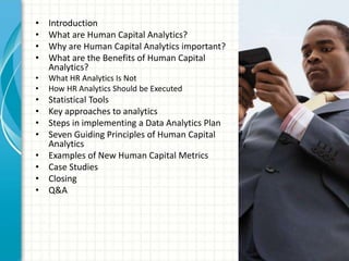 • Introduction
• What are Human Capital Analytics?
• Why are Human Capital Analytics important?
• What are the Benefits of Human Capital
Analytics?
• What HR Analytics Is Not
• How HR Analytics Should be Executed
• Statistical Tools
• Key approaches to analytics
• Steps in implementing a Data Analytics Plan
• Seven Guiding Principles of Human Capital
Analytics
• Examples of New Human Capital Metrics
• Case Studies
• Closing
• Q&A
 