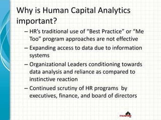 Why is Human Capital Analytics
important?
– HR’s traditional use of “Best Practice” or “Me
Too” program approaches are not effective
– Expanding access to data due to information
systems
– Organizational Leaders conditioning towards
data analysis and reliance as compared to
instinctive reaction
– Continued scrutiny of HR programs by
executives, finance, and board of directors
 
