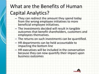 What are the Benefits of Human
Capital Analytics?
– They can redirect the amount they spend today
from the wrong employee initiatives to more
beneficial employee initiatives.
– The investments decided will result in tangible
outcomes that benefit shareholders, customers and
employees themselves.
– The returns on such investments can be quantified.
– HR departments can be held accountable to
impacting the bottom line
– HR executives will be included in the conversation
because they can now quantify their impact upon
business outcomes
 