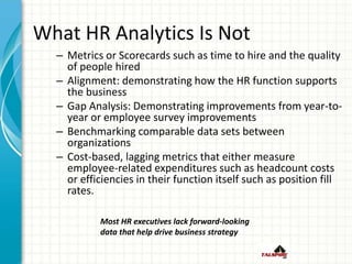 What HR Analytics Is Not
– Metrics or Scorecards such as time to hire and the quality
of people hired
– Alignment: demonstrating how the HR function supports
the business
– Gap Analysis: Demonstrating improvements from year-to-
year or employee survey improvements
– Benchmarking comparable data sets between
organizations
– Cost-based, lagging metrics that either measure
employee-related expenditures such as headcount costs
or efficiencies in their function itself such as position fill
rates.
Most HR executives lack forward-looking
data that help drive business strategy
 
