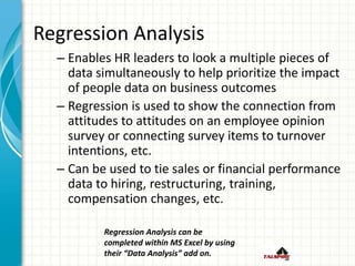 Regression Analysis
– Enables HR leaders to look a multiple pieces of
data simultaneously to help prioritize the impact
of people data on business outcomes
– Regression is used to show the connection from
attitudes to attitudes on an employee opinion
survey or connecting survey items to turnover
intentions, etc.
– Can be used to tie sales or financial performance
data to hiring, restructuring, training,
compensation changes, etc.
Regression Analysis can be
completed within MS Excel by using
their “Data Analysis” add on.
 
