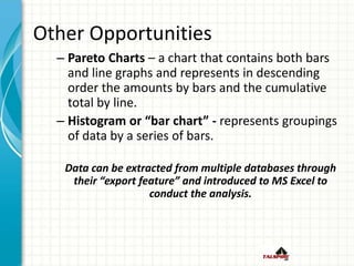 Other Opportunities
– Pareto Charts – a chart that contains both bars
and line graphs and represents in descending
order the amounts by bars and the cumulative
total by line.
– Histogram or “bar chart” - represents groupings
of data by a series of bars.
Data can be extracted from multiple databases through
their “export feature” and introduced to MS Excel to
conduct the analysis.
 