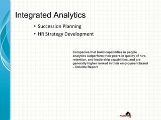 Integrated Analytics
• Succession Planning
• HR Strategy Development
Companies that build capabilities in people
analytics outperform their peers in quality of hire,
retention, and leadership capabilities, and are
generally higher ranked in their employment brand
– Deloitte Report
 