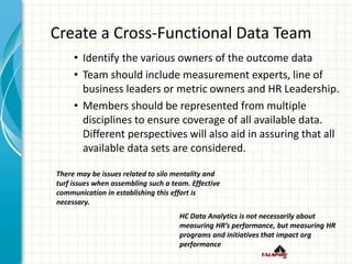 Create a Cross-Functional Data Team
• Identify the various owners of the outcome data
• Team should include measurement experts, line of
business leaders or metric owners and HR Leadership.
• Members should be represented from multiple
disciplines to ensure coverage of all available data.
Different perspectives will also aid in assuring that all
available data sets are considered.
There may be issues related to silo mentality and
turf issues when assembling such a team. Effective
communication in establishing this effort is
necessary.
HC Data Analytics is not necessarily about
measuring HR’s performance, but measuring HR
programs and initiatives that impact org
performance
 