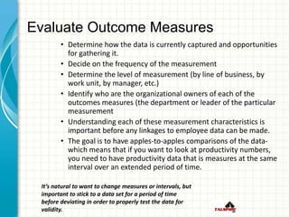 Evaluate Outcome Measures
• Determine how the data is currently captured and opportunities
for gathering it.
• Decide on the frequency of the measurement
• Determine the level of measurement (by line of business, by
work unit, by manager, etc.)
• Identify who are the organizational owners of each of the
outcomes measures (the department or leader of the particular
measurement
• Understanding each of these measurement characteristics is
important before any linkages to employee data can be made.
• The goal is to have apples-to-apples comparisons of the data-
which means that if you want to look at productivity numbers,
you need to have productivity data that is measures at the same
interval over an extended period of time.
It’s natural to want to change measures or intervals, but
important to stick to a data set for a period of time
before deviating in order to properly test the data for
validity.
 