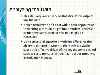 Analyzing the Data
• This step requires advanced statistical knowledge to
link the data.
• If such resources don’t exist within your organization,
then hiring a consultant, graduate student, professor
or full-time statistician for this role might be
necessary.
• Using structural equations modeling affords us the
ability to determine whether there exists a viable
cause and effective driver of the key outcome desired
such as customer satisfaction, financial performance,
or reduction in costs.
 