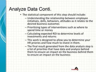 Analyze Data Conti.
• The statistical component of this step should include:
– Understanding the relationship between employee
initiatives, skills, behaviors, attitudes as it relates to the
desired business outcomes
– Prioritizing types of interventions such as where to
spend time or money
– Calculating expected ROI to determine levels of
investments and returns
– This work is designed to allow you to determine your
HR priories and how much to invest in them.
– The final result generated from the data analysis step is
a list of priorities that have data and analysis behind
them to ensure an impact on the business behind them
to ensure an impact on the business
 