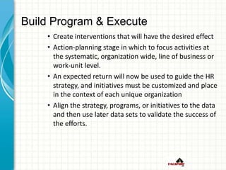 Build Program & Execute
• Create interventions that will have the desired effect
• Action-planning stage in which to focus activities at
the systematic, organization wide, line of business or
work-unit level.
• An expected return will now be used to guide the HR
strategy, and initiatives must be customized and place
in the context of each unique organization
• Align the strategy, programs, or initiatives to the data
and then use later data sets to validate the success of
the efforts.
 