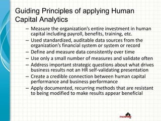 Guiding Principles of applying Human
Capital Analytics
– Measure the organization’s entire investment in human
capital including payroll, benefits, training, etc.
– Used standardized, auditable data sources from the
organization’s financial system or system or record
– Define and measure data consistently over time
– Use only a small number of measures and validate often
– Address important strategic questions about what drives
business results not an HR self-validating presentation
– Create a credible connection between human capital
performance and business performance
– Apply documented, recurring methods that are resistant
to being modified to make results appear beneficial
 