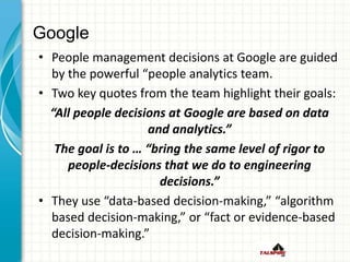 Google
• People management decisions at Google are guided
by the powerful “people analytics team.
• Two key quotes from the team highlight their goals:
“All people decisions at Google are based on data
and analytics.”
The goal is to … “bring the same level of rigor to
people-decisions that we do to engineering
decisions.”
• They use “data-based decision-making,” “algorithm
based decision-making,” or “fact or evidence-based
decision-making.”
 
