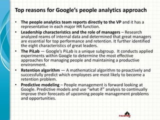 Top reasons for Google’s people analytics approach
• The people analytics team reports directly to the VP and it has a
representative in each major HR function.
• Leadership characteristics and the role of managers – Research
analyzed reams of internal data and determined that great managers
are essential for top performance and retention. It further identified
the eight characteristics of great leaders.
• The PiLab — Google’s PiLab is a unique subgroup. It conducts applied
experiments within Google to determine the most effective
approaches for managing people and maintaining a productive
environment.
• Retention algorithm — A mathematical algorithm to proactively and
successfully predict which employees are most likely to become a
retention problem.
• Predictive modeling – People management is forward looking at
Google. Predictive models and use “what if” analysis to continually
improve their forecasts of upcoming people management problems
and opportunities.
 