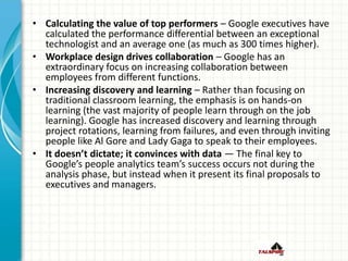 • Calculating the value of top performers – Google executives have
calculated the performance differential between an exceptional
technologist and an average one (as much as 300 times higher).
• Workplace design drives collaboration – Google has an
extraordinary focus on increasing collaboration between
employees from different functions.
• Increasing discovery and learning – Rather than focusing on
traditional classroom learning, the emphasis is on hands-on
learning (the vast majority of people learn through on the job
learning). Google has increased discovery and learning through
project rotations, learning from failures, and even through inviting
people like Al Gore and Lady Gaga to speak to their employees.
• It doesn’t dictate; it convinces with data — The final key to
Google’s people analytics team’s success occurs not during the
analysis phase, but instead when it present its final proposals to
executives and managers.
 