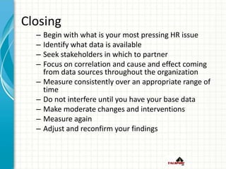 Closing
– Begin with what is your most pressing HR issue
– Identify what data is available
– Seek stakeholders in which to partner
– Focus on correlation and cause and effect coming
from data sources throughout the organization
– Measure consistently over an appropriate range of
time
– Do not interfere until you have your base data
– Make moderate changes and interventions
– Measure again
– Adjust and reconfirm your findings
 