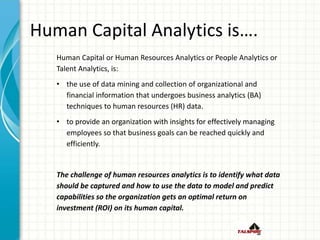 Human Capital Analytics is….
Human Capital or Human Resources Analytics or People Analytics or
Talent Analytics, is:
• the use of data mining and collection of organizational and
financial information that undergoes business analytics (BA)
techniques to human resources (HR) data.
• to provide an organization with insights for effectively managing
employees so that business goals can be reached quickly and
efficiently.
The challenge of human resources analytics is to identify what data
should be captured and how to use the data to model and predict
capabilities so the organization gets an optimal return on
investment (ROI) on its human capital.
 