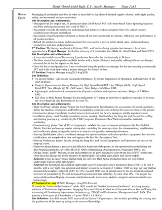 Sherif Ahmed Abdel Rady, C.V., Nestle, Manager Page 2 of 5
Waters
Egypt
Managing all production activities in order to meet/deliver the planned demand supply volumes; at the right quality,
safety, environmental and cost conditions.
Job Description and achievements:
- Managed over 200 employees, 11 production lines (HOD/Retail PET Still water/Retail Glass Sparkling/Injection
and blow molding production lines) and 18 SKU’s.
- Succeeded to inspire the employees and change their mindsets/cultures despite of the very critical country
conditions (revolutions and strikes).
- Succeeded to lead the production teams to break all the previous records in volumes, efficiency and performance at
all production lines.
- Rebuilt the production teams and reorganized the structure for a proven better added value; and created many
competitive activities and procedures.
2nd Position: The factory was burnt in February 2013, and besides being a production manager I have been
appointed as a Project Manager for the fast recovery of 3 production lines (Bulk 6L, Retail Glass and Retail PET)
Job Description and achievements:
- A very successfulstory of Recovering 3 production lines after fire incident only in 74 days.
- The lines started back to produce sellable bottles with a better efficiency and quality although the severe damage
occurred due to the fire impact on the lines.
- Once the line started production, I was overloaded being the production manager for the lines running continuously
24/7 and in the same time being a project manager for the rest of lines.
3rd Position: Projects Manager. (Aug2013-Aug2015)
Job Definition:
 To ensure Vertical start-up and sustained performance, by proper preparation of Operations and leadership of the
start-up phase.
 Projects, Operations and Startup Manager for High Speed Retail/PET Line 72kbph @0.6L, High Speed
Retail/PET Line 40kbph @1.5L. (Still water), Total Budget 16 Million USD.
 Lightweight and short neck conversions for all production lines and injection machines, Budget of 7 Million
USD.
 E2E (End to End) Project Managerfor the replacement of Tamper evident Sleeve applicator machine to increase
the Asset Intensity (line Performance) by total 7%.
Job Description and achievements:
- Share the Project design phase; Prepare the User Requirement Specifications by assessment ofcurrent operations,
define the machines overspeeds and buffer accumulation capacities and defining the success criteria of the project.
- Construction phase: Coordinate product/process licenses with the factory managers and the regulatory team.
- Installation phase: Lead the daily operations review meeting, Start building the Snag-list and Ensure the staffing
and training process,e.g. conducting the TT&T program, Coordinate Raw/Pack/consumables materials
availability.
- Commissioning phase:Test all I/O of equipments, validate the specs of outputs and approve the First Sellable
Palette. Develop and manage master startup plan –including the ramp-up curve- for commissioning, qualification
and verification phase,designed to achieve a vertical start-up with sustained performance.
- Start-up Qualification phase:coordinate/manage the operational team and ensure product, equipment, line and site
certifications are completed on time and approve the line Site Acceptance Test.
- Start-up Verification phase: Ensure closing the Snag-lists and Ensure Equipments and Operators can sustain the
ramp-up curve.
- Handover phase:Ensure a proactive and effective handoverof the project to the operational team including the
final Manufacturing dossier (MD), HACCP, QMS, Maintenance Documentations, Production SOP’s, etc.
- Design, Study, justify, Procure, Install and commission all parts required to convert the neck of PET bottles into
short-neck and change the bottle design to be lightweight. (including caps,labels and sleeve tamper
- Achieved a best-in-class vertical startup ramp-up curve for High Speed production lines not only before
Lightweight but also after lightweight!
- Achieved the fastest and most difficult lightweight conversion project over 3 production lines, 8 SKU’s in only 6
months, with a very tight time schedule and limited resources.A project of 3 million USD savings peryear that has
increased the company net profit COP1 by 15%; avoided 1600 tons of annual waste to the environment; reduced
total cost of production by 6% and increased the production lines reliability by more than 10%. The project has
successfully achieved higher consumer satisfaction results due to new, modern, energetic and convenient to use
bottle shape.
4th Position (Current) IP/NCE Manager. (Aug2015-Present)
IP stands for “Industrial Performance” while NCE stands for“Nestle Continuous Excellence” is a long journey
initiative of Continuous Improvement Engaging Everyone’s Heart & Mind in a Consumer-driven War on Waste; this
is covering all Continuous Improvement initiatives e.g. TPM (Total Performance Management) and LEAN. The
journey is 9-10 years (1.5/foundation + 7 years TPM + 1.5 LEAN).
Job Definition: Is to Roll out the NCE across all the Factory’s Departments, this includes providing the training and
the guidance to all the team by acting as the center of knowledge.
 