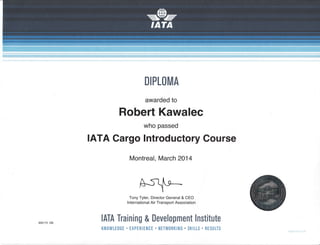 DIPLOMA
awarded to
Robert Kawalec
who passed
IATA Cargo lntroductory Course
Montreal, March 2014
Tony Tyler, Director General & CEO
lnternational Air Transport Association
IATA Training & Development lnstitute
KNOWLEDGE . EXPERIENCE . NETWt]RKING . SKILLS . RESULTS
 
