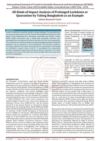 International Journal of Trend in Scientific Research and Development (IJTSRD)
Volume 4 Issue 4, June 2020 Available Online: www.ijtsrd.com e-ISSN: 2456 – 6470
@ IJTSRD | Unique Paper ID – IJTSRD31417 | Volume – 4 | Issue – 4 | May-June 2020 Page 1555
All Kinds of Impact Analysis of Prolonged Lockdown or
Quarantine by Taking Bangladesh as an Example
Ishtiak Ahammed Tanvir
Department of Microbiology, Henry Institute of Bioscience and Technology,
University of Rajshahi, Rajshahi, Bangladesh
ABSTRACT
Covid-19 infection around the world is a huge challenge. The quarantine we
are experiencing because of covid-19hasforced peoplefrommanyparts ofthe
globe to lead unexpected lives. Nowadays, quarantine has become a major
public health intervention and is being used repeatedly whenever new
emerging infectious diseases threaten to spread across the entire population.
The consequence of implementing early andprolonged quarantineduring this
pandemic can be measured as lost productivity. This literature aimed to
determine whether information about the effects of quarantine could change
an individual’s concern about covid-19. It investigated the associations
between long period of quarantine and the problems created by it. The study
provides an overview of the observed and the possible effects that may show
up in the coming days.
KEYWORDS: Quarantine, Impact, Germophobe, opportunistic pathogens
How to cite this paper: Ishtiak Ahammed
Tanvir "All Kinds of Impact Analysis of
Prolonged Lockdown or Quarantine by
Taking Bangladesh as an Example"
Published in
International Journal
of Trend in Scientific
Research and
Development(ijtsrd),
ISSN: 2456-6470,
Volume-4 | Issue-4,
June 2020, pp.1555-
1561, URL:
www.ijtsrd.com/papers/ijtsrd31417.pdf
Copyright © 2020 by author(s) and
International Journal ofTrendinScientific
Research and Development Journal. This
is an Open Access article distributed
under the terms of
the Creative
CommonsAttribution
License (CC BY 4.0)
(http://creativecommons.org/licenses/by
/4.0)
INTRODUCTION
On December 31,2019,China made the World Health
Organization aware of a group of unordinary instances of
pneumonia that were analyzed in Wuhan, in Hubei area,
China (Na Zhu, 2020) (Wang C, 2020) (Hongzhou Lu, 2020).
In spite of the fact that the reason around then was obscure,
the patients' symptoms and clinical highlights were
generally reminiscent of a viral etiology. On January 7,2020,
authorities revealed that they had secluded the causative
specialist behind the cases-a novel coronavirus (David SHui
1, 2020) (WHO.int). The name 'novel coronavirus' has
rapidly changed to what is now 'Severe Acute Respiratory
Syndrome Corona Virus (SARS-CoV-2)', and the disease
caused by it has become known as 'Coronavirus disease
2019 (Covid-19)' (Lisheng Wang, 2020) (WHO.int) (NMA,
2020). The World Health Organizationannouncedthecovid-
19 outbreak a Public Health Emergency of International
Concern (PHEIC) on 30 January, 2020 (Thirumalaisamy P
Velavan, 2020) and a pandemic on 11 March, 2020 (WHO
2020). As of June 8,2020, the virus has infected at least
7,007,948 people and has resulted in at least402,708deaths
globally (Johns Hopkins Coronavirus Resource Center,
2020). A series of errors in addition with misfortune made
an unexpected event of super spreading which led to this
outbreak of covid-19 in Bangladesh. The Institute of
Epidemiology, Disease Control and Research (IEDCR)
confirmed the first covid-19 case in Bangladesh on March
8,2020 and since then, a total of 65,769 people are officially
reported as covid-19 infected with 888 deaths (IEDCR,
2020). The Government of Bangladesh first declared the
lockdown on 22 March which had been in force since March
26 and extended till May 30. So, people were quarantined for
more than two months which is progressively shown to be
affecting millions of poor people with a high impact on
economy. In the reviewed literatures, the economic loss due
to quarantine made serious socioeconomic distress andwas
seen as a risk factor for signs of psychological disorders
(Mutsuko Mihashi, 2009) as well as each anger and anxiety
several months after quarantine (Hyunsuk Jeong, Mental
Health Status of People Isolated Due to Middle East
Respiratory Syndrome, 2016) (Samantha K Brooks, 2020)
Many people referredtopoorinformationfrompublichealth
officials as a stressor, detailing inadequate clear guidelines
about moves to make and confusion about the purpose of
quarantine (Hyunsuk Jeong, Mental Health Status of People
Isolated Due to Middle East Respiratory Syndrome, 2016)
(Grazia Caleo, 2018) (Maureen A Cava, The Experience of
Quarantine for Individuals Affected by SARS in Toronto,
2005) (Caleo G, 2018) (Clete DiGiovanni, 2004) (Umberto
Pellecchia 1, 2015) (Emma Robertson, 2004). Absence of
precision about the various levels of risk, specifically
prompted public fearing the worst (Desclaux A, 2017). So, it
is not enough for everyone to be in quarantine but to have a
clear concept about it. Quarantine is the separation and
IJTSRD31417
 