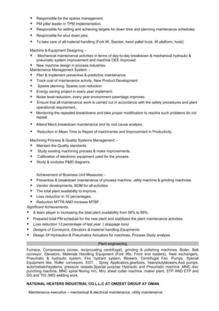  Responsible for the spares management.
 PM pillar leader in TPM implementation.
 Responsible for setting and achieving targets for down time and planning maintenance schedules.
 Responsible for shut down jobs.
 To take care of all material handling (Fork lift, Stacker, hand pallet truck, lift platform, hoist)
Machine & Equipment Designing: -
 Mechanical maintenance activities in terms of day-to-day breakdown & mechanical hydraulic &
pneumatic system improvement and machine OEE Improved.
 New machine design in process industries.
Maintenance Management System: -
 Plan & implement preventive & predictive maintenance.
 Track cost of maintenance activity. New Product Development
 Spares planning. Spares cost reduction.
 Energy saving project in every year implement.
 Noise level reduction, every year environment parentage improves.
 Ensure that all maintenance work is carried out in accordance with the safety procedures and plant
operational requirement.
 Monitoring the repeated breakdowns and take proper modification to resolve such problems do not
repeat.
 Attend Mech.breakdown maintenance and its root cause analysis.
 Reduction in Mean Time to Repair of machineries and Improvement in Productivity.
Machining Process & Quality Systems Management: -
 Maintain the Quality standards.
 Study existing machining process & make improvements.
 Calibration of electronic equipment used for the process.
 Study & evolutes P&ID diagrams
Achievement of Business Unit Measures: -
 Preventive & breakdown maintenance of process machine, utility machine & grinding machines.
 Vendor developments, BOM for all activities.
 The total plant availability to improve.
 Loss reduction in 10 percentages.
 Reduction MTTR AND increase MTBF.
Significant Achievements.
 A team player in increasing the total plant availability from 58% to 69%.
 Prepared total PM schedule for the new plant and stabilized the plant maintenance activities.
 Loss reduction 13 percentage of last year. ( stoppage loss)
 Designs of Conveyors, Elevators & material handling Equipments
 Design Of Hydraulics & Pneumatics Actuators for machines, Process Study analysis
Plant engineering
Furnace, Compressors (screw, reciprocating centrifugal), grinding & polishing machines, Boiler, Belt
conveyor, Elevators, Materials Handling Equipment (Fork lifts, Front end loaders), Heat exchangers,
Pneumatic & hydraulic system, Fire hydrant system, Blowers, Centrifugal Fan, Pumps, Special
Equipment like, Roller conveyors, EOT, , Spray Applicators,gearboxs, heavydutyblowers,Aod pumps,
automixbatchsystems, pressure vessels,Special purpose Hydraulic and Pneumatic machine ,MNC disc
punching machine, MNC spiral flexing m/c, Mnc sheet cutter machine ,maker plant, STP AND ETP and
DG and TIG ,MIG welding work.
NATIONAL HEATERS INDUSTRIAL CO.L.L.C AT OMZEST GROUP AT OMAN.
Maintenance executive – mechanical & electrical maintenance, utility maintenance
 