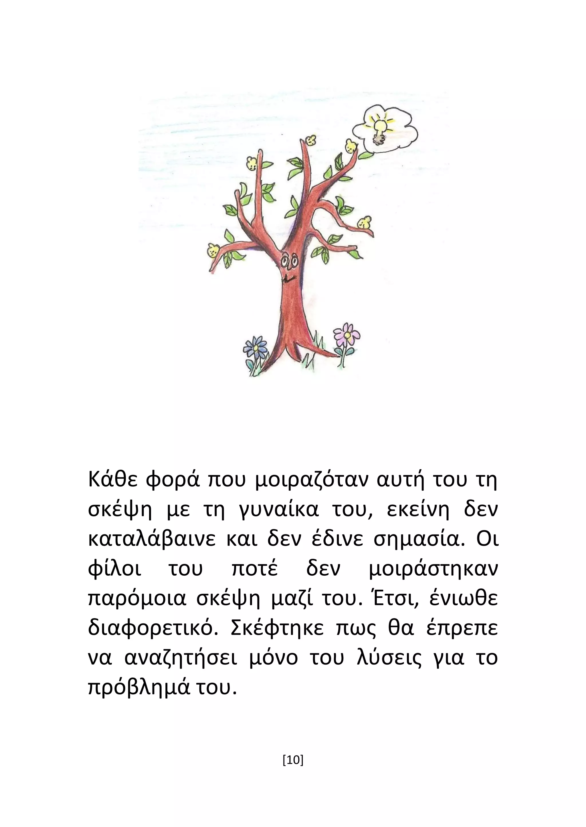 [10]
Κάθε φορά που μοιραζόταν αυτή του τη
σκέψη με τη γυναίκα του, εκείνη δεν
καταλάβαινε και δεν έδινε σημασία. Οι
φίλοι του ποτέ δεν μοιράστηκαν
παρόμοια σκέψη μαζί του. Έτσι, ένιωθε
διαφορετικό. Σκέφτηκε πως θα έπρεπε
να αναζητήσει μόνο του λύσεις για το
πρόβλημά του.
 