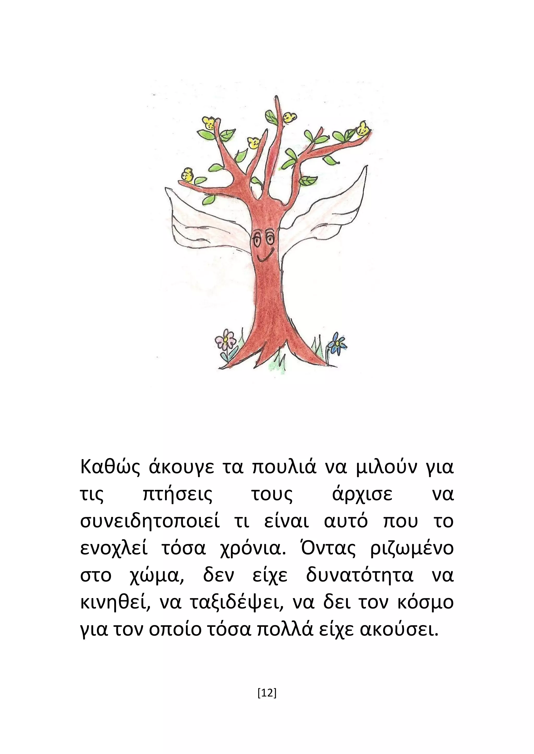 [12]
Καθώς άκουγε τα πουλιά να μιλούν για
τις πτήσεις τους άρχισε να
συνειδητοποιεί τι είναι αυτό που το
ενοχλεί τόσα χρόνια. Όντας ριζωμένο
στο χώμα, δεν είχε δυνατότητα να
κινηθεί, να ταξιδέψει, να δει τον κόσμο
για τον οποίο τόσα πολλά είχε ακούσει.
 