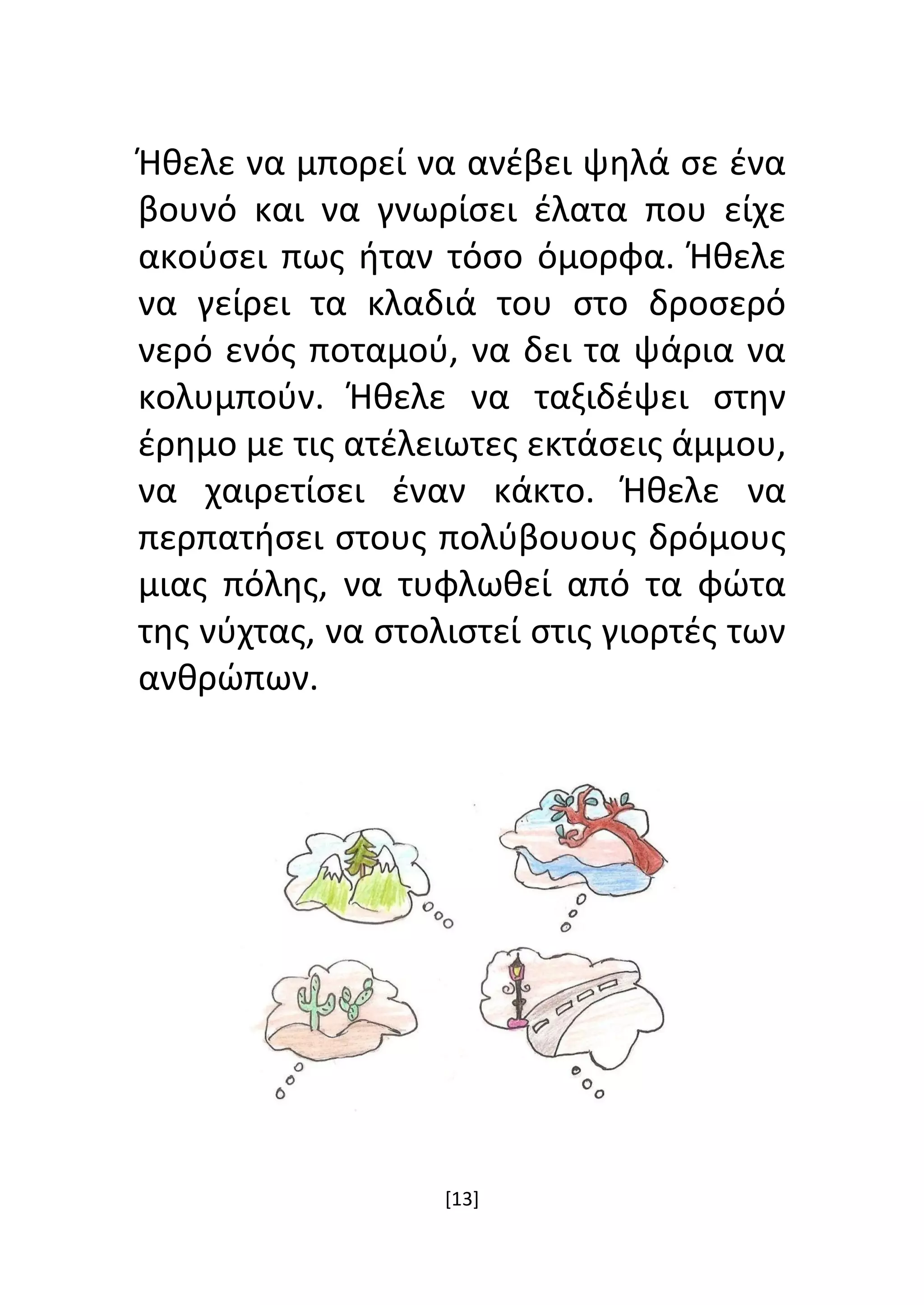 [13]
Ήθελε να μπορεί να ανέβει ψηλά σε ένα
βουνό και να γνωρίσει έλατα που είχε
ακούσει πως ήταν τόσο όμορφα. Ήθελε
να γείρει τα κλαδιά του στο δροσερό
νερό ενός ποταμού, να δει τα ψάρια να
κολυμπούν. Ήθελε να ταξιδέψει στην
έρημο με τις ατέλειωτες εκτάσεις άμμου,
να χαιρετίσει έναν κάκτο. Ήθελε να
περπατήσει στους πολύβουους δρόμους
μιας πόλης, να τυφλωθεί από τα φώτα
της νύχτας, να στολιστεί στις γιορτές των
ανθρώπων.
 