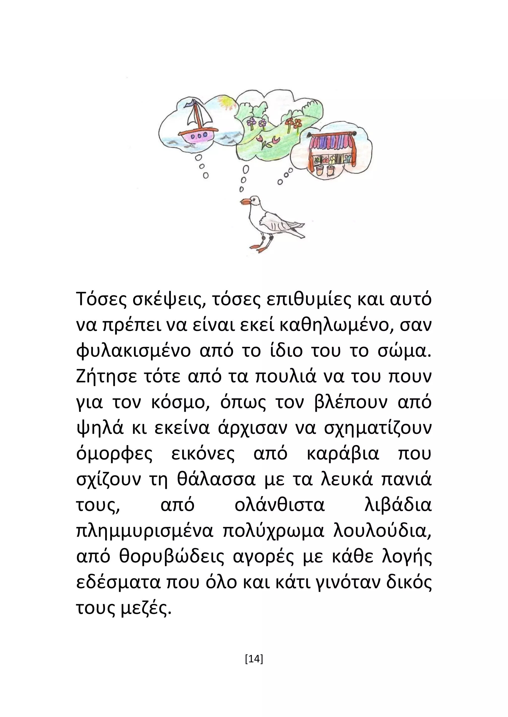 [14]
Τόσες σκέψεις, τόσες επιθυμίες και αυτό
να πρέπει να είναι εκεί καθηλωμένο, σαν
φυλακισμένο από το ίδιο του το σώμα.
Ζήτησε τότε από τα πουλιά να του πουν
για τον κόσμο, όπως τον βλέπουν από
ψηλά κι εκείνα άρχισαν να σχηματίζουν
όμορφες εικόνες από καράβια που
σχίζουν τη θάλασσα με τα λευκά πανιά
τους, από ολάνθιστα λιβάδια
πλημμυρισμένα πολύχρωμα λουλούδια,
από θορυβώδεις αγορές με κάθε λογής
εδέσματα που όλο και κάτι γινόταν δικός
τους μεζές.
 