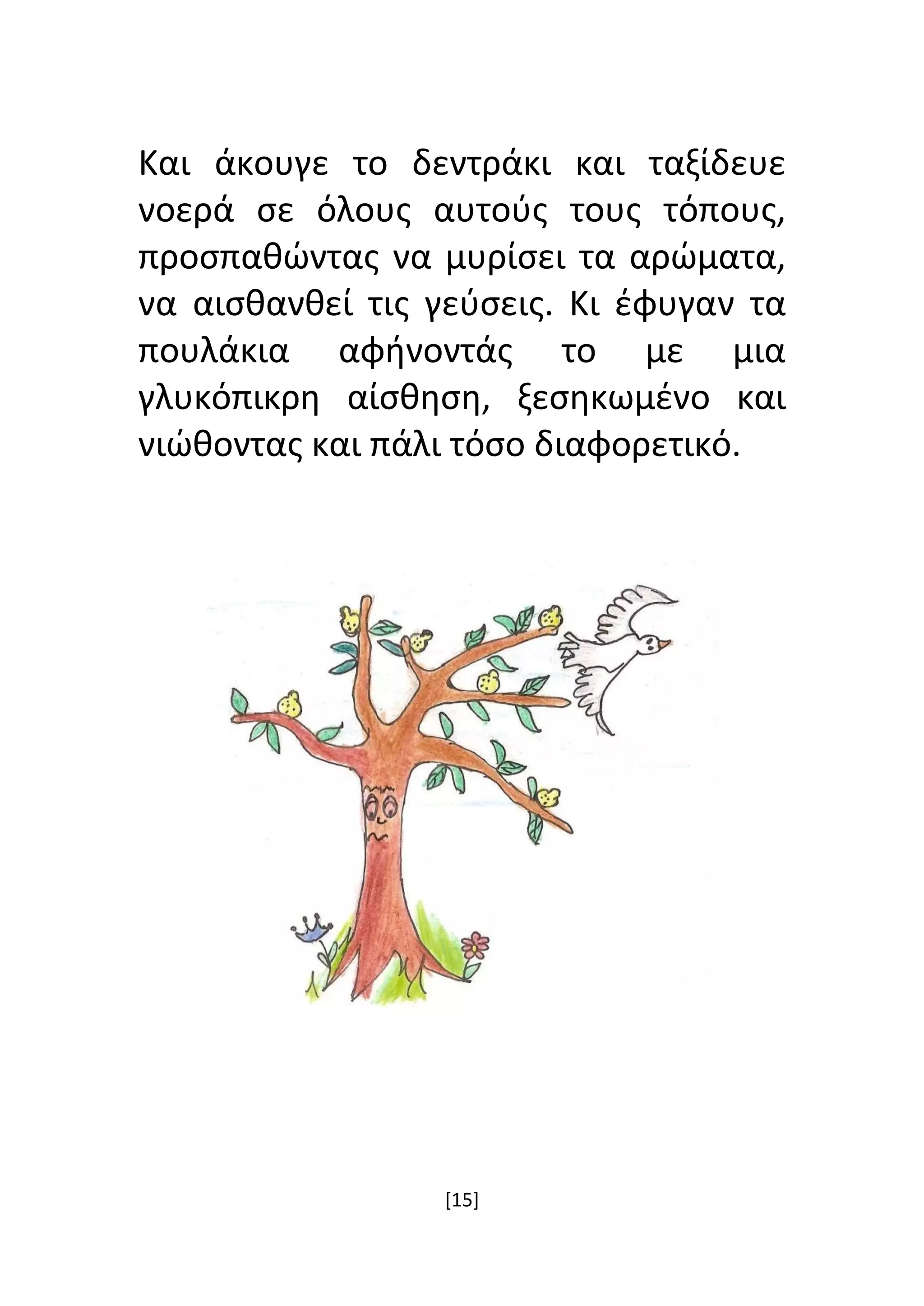 [15]
Και άκουγε το δεντράκι και ταξίδευε
νοερά σε όλους αυτούς τους τόπους,
προσπαθώντας να μυρίσει τα αρώματα,
να αισθανθεί τις γεύσεις. Κι έφυγαν τα
πουλάκια αφήνοντάς το με μια
γλυκόπικρη αίσθηση, ξεσηκωμένο και
νιώθοντας και πάλι τόσο διαφορετικό.
 