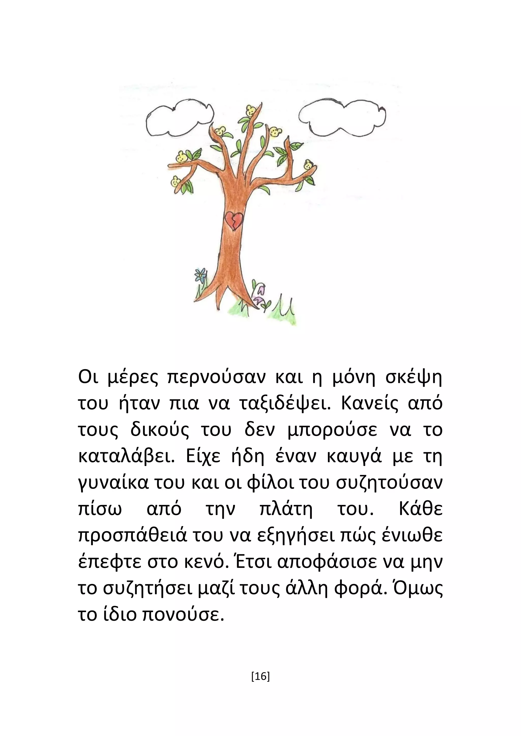 [16]
Οι μέρες περνούσαν και η μόνη σκέψη
του ήταν πια να ταξιδέψει. Κανείς από
τους δικούς του δεν μπορούσε να το
καταλάβει. Είχε ήδη έναν καυγά με τη
γυναίκα του και οι φίλοι του συζητούσαν
πίσω από την πλάτη του. Κάθε
προσπάθειά του να εξηγήσει πώς ένιωθε
έπεφτε στο κενό. Έτσι αποφάσισε να μην
το συζητήσει μαζί τους άλλη φορά. Όμως
το ίδιο πονούσε.
 