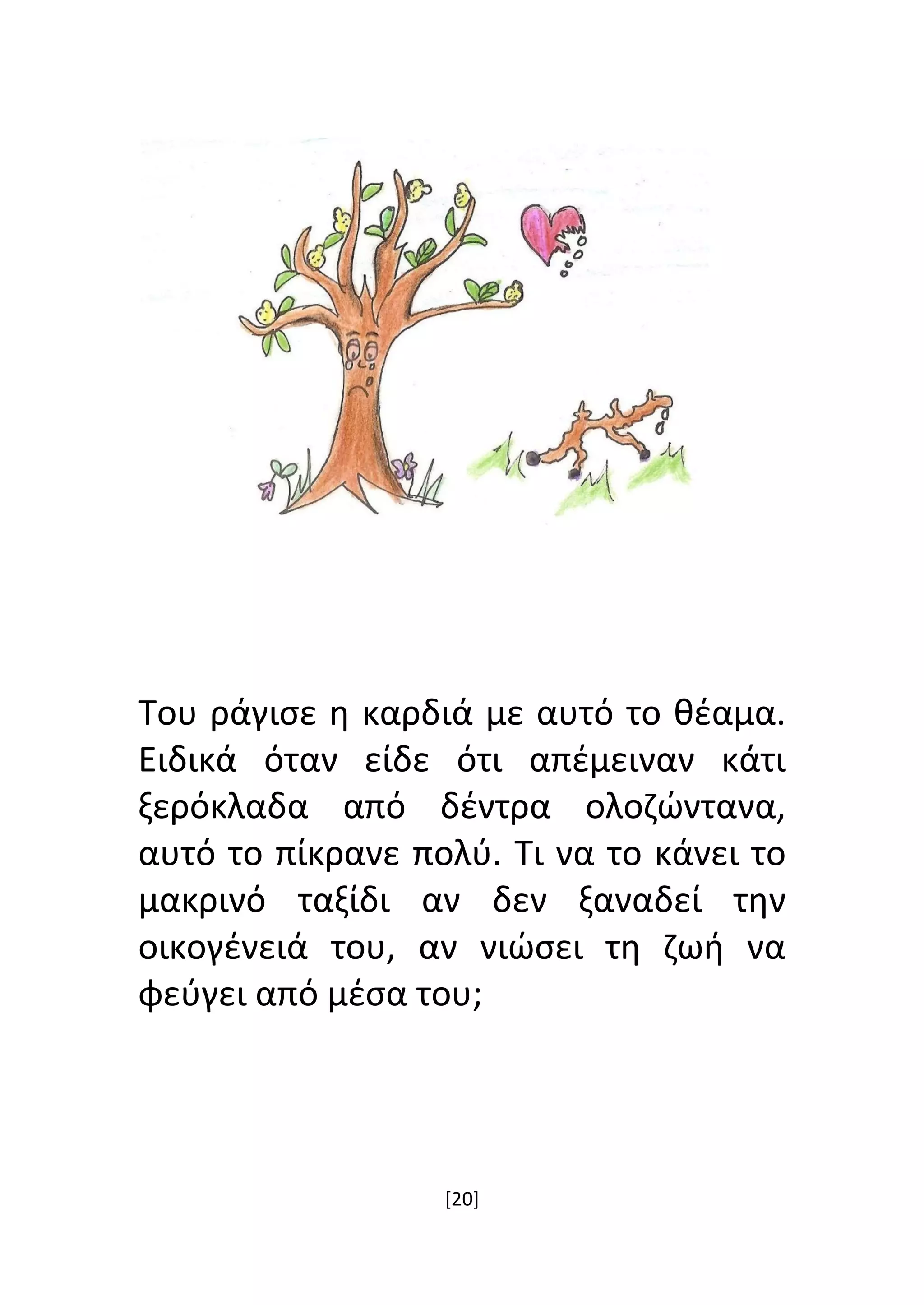 [20]
Του ράγισε η καρδιά με αυτό το θέαμα.
Ειδικά όταν είδε ότι απέμειναν κάτι
ξερόκλαδα από δέντρα ολοζώντανα,
αυτό το πίκρανε πολύ. Τι να το κάνει το
μακρινό ταξίδι αν δεν ξαναδεί την
οικογένειά του, αν νιώσει τη ζωή να
φεύγει από μέσα του;
 