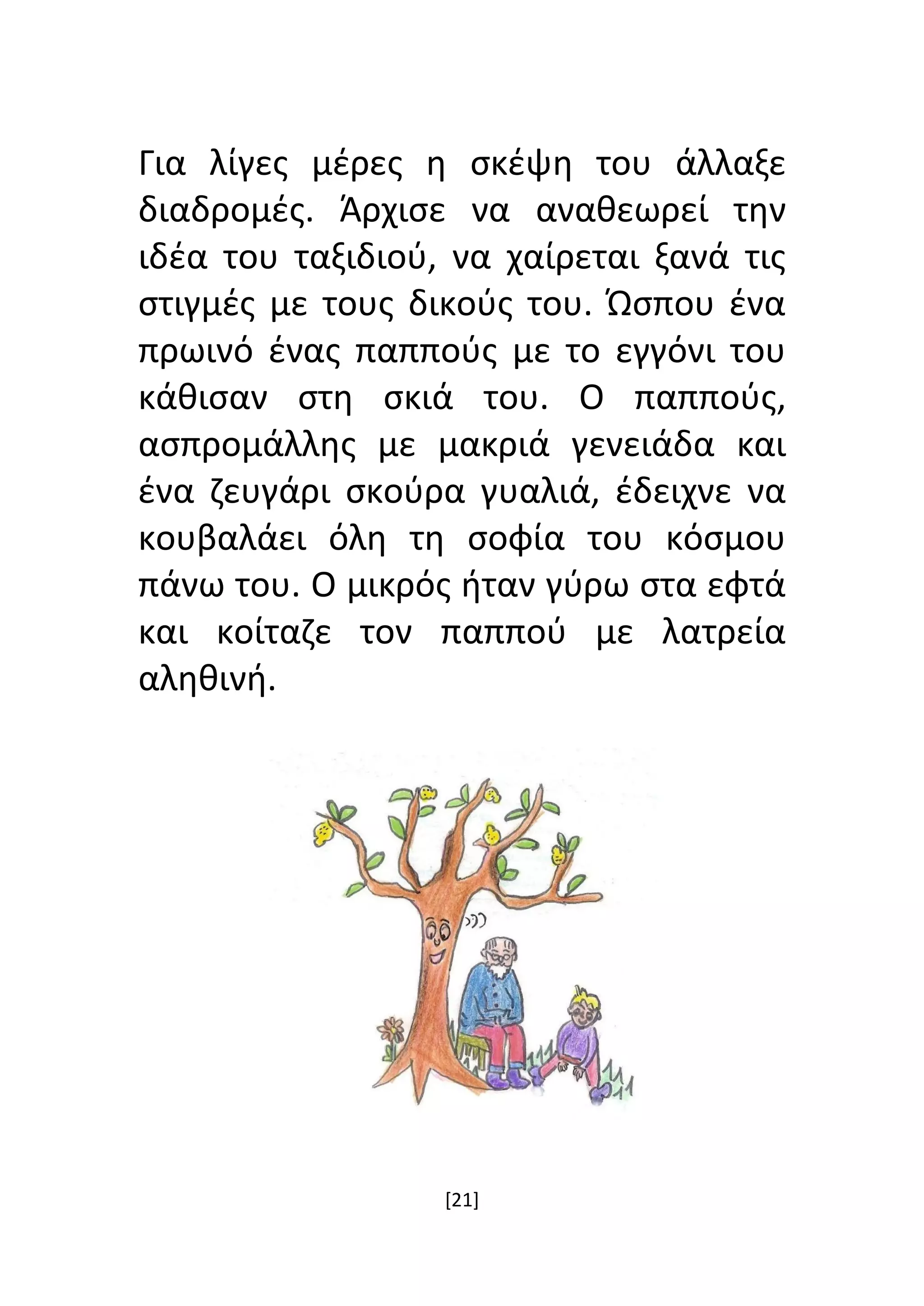 [21]
Για λίγες μέρες η σκέψη του άλλαξε
διαδρομές. Άρχισε να αναθεωρεί την
ιδέα του ταξιδιού, να χαίρεται ξανά τις
στιγμές με τους δικούς του. Ώσπου ένα
πρωινό ένας παππούς με το εγγόνι του
κάθισαν στη σκιά του. Ο παππούς,
ασπρομάλλης με μακριά γενειάδα και
ένα ζευγάρι σκούρα γυαλιά, έδειχνε να
κουβαλάει όλη τη σοφία του κόσμου
πάνω του. Ο μικρός ήταν γύρω στα εφτά
και κοίταζε τον παππού με λατρεία
αληθινή.
 