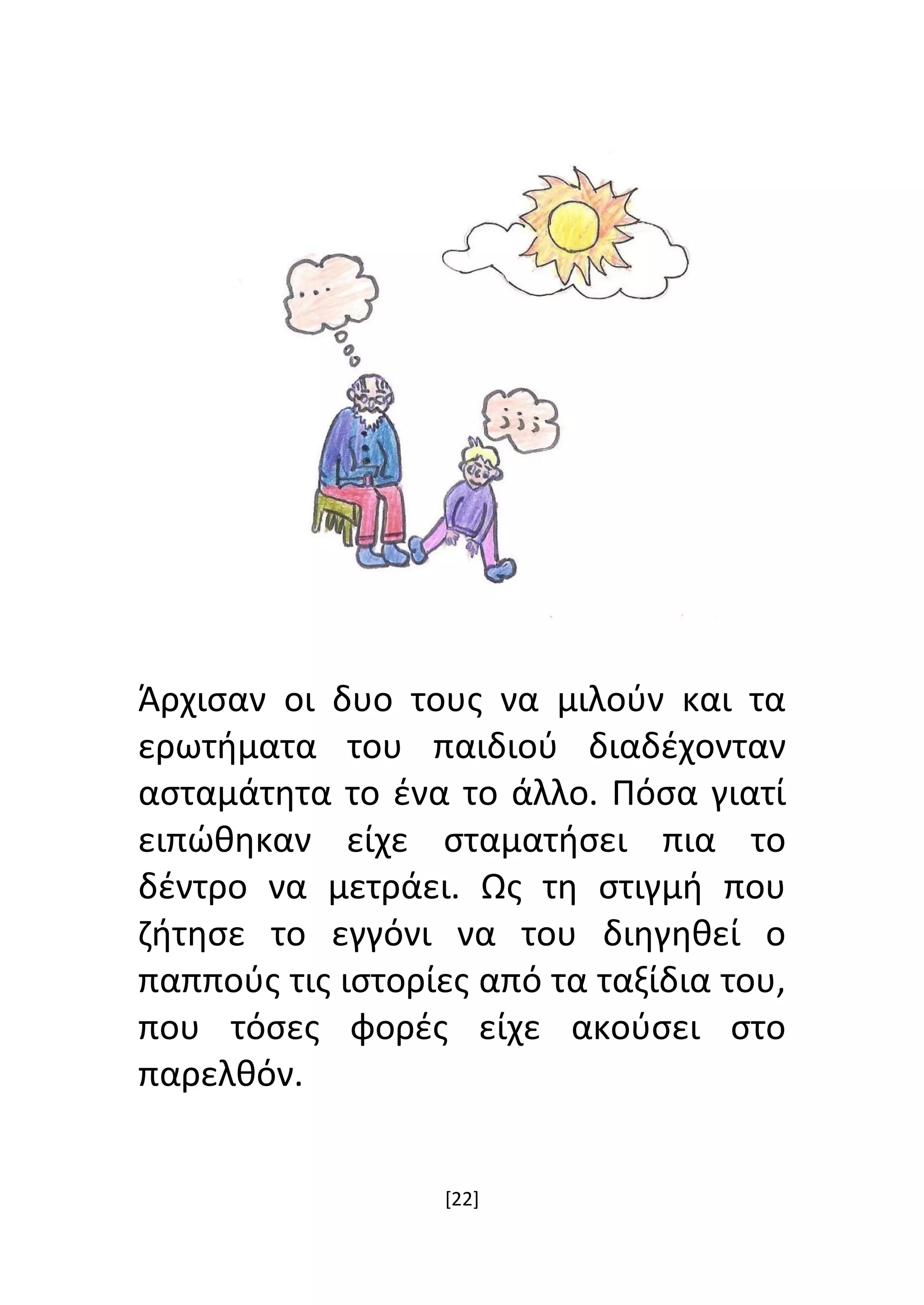 [22]
Άρχισαν οι δυο τους να μιλούν και τα
ερωτήματα του παιδιού διαδέχονταν
ασταμάτητα το ένα το άλλο. Πόσα γιατί
ειπώθηκαν είχε σταματήσει πια το
δέντρο να μετράει. Ως τη στιγμή που
ζήτησε το εγγόνι να του διηγηθεί ο
παππούς τις ιστορίες από τα ταξίδια του,
που τόσες φορές είχε ακούσει στο
παρελθόν.
 