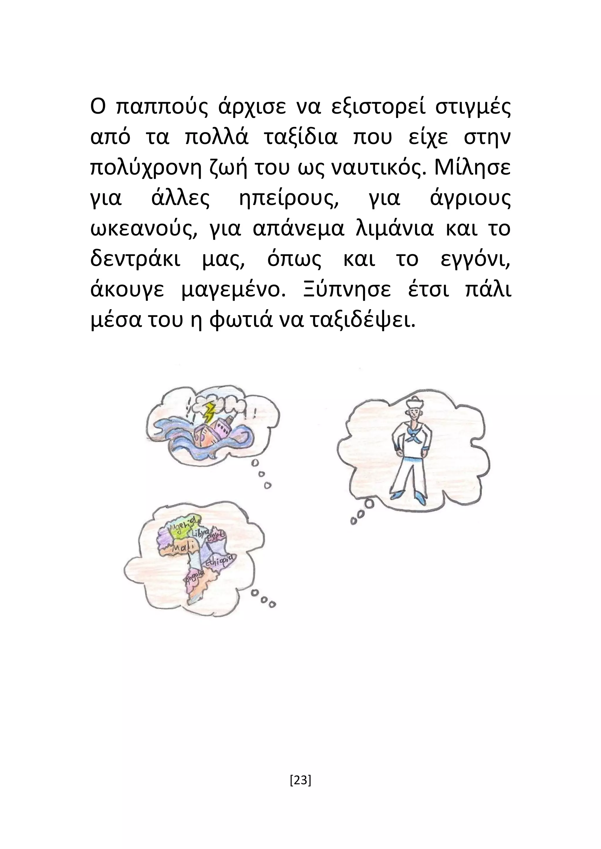 [23]
Ο παππούς άρχισε να εξιστορεί στιγμές
από τα πολλά ταξίδια που είχε στην
πολύχρονη ζωή του ως ναυτικός. Μίλησε
για άλλες ηπείρους, για άγριους
ωκεανούς, για απάνεμα λιμάνια και το
δεντράκι μας, όπως και το εγγόνι,
άκουγε μαγεμένο. Ξύπνησε έτσι πάλι
μέσα του η φωτιά να ταξιδέψει.
 