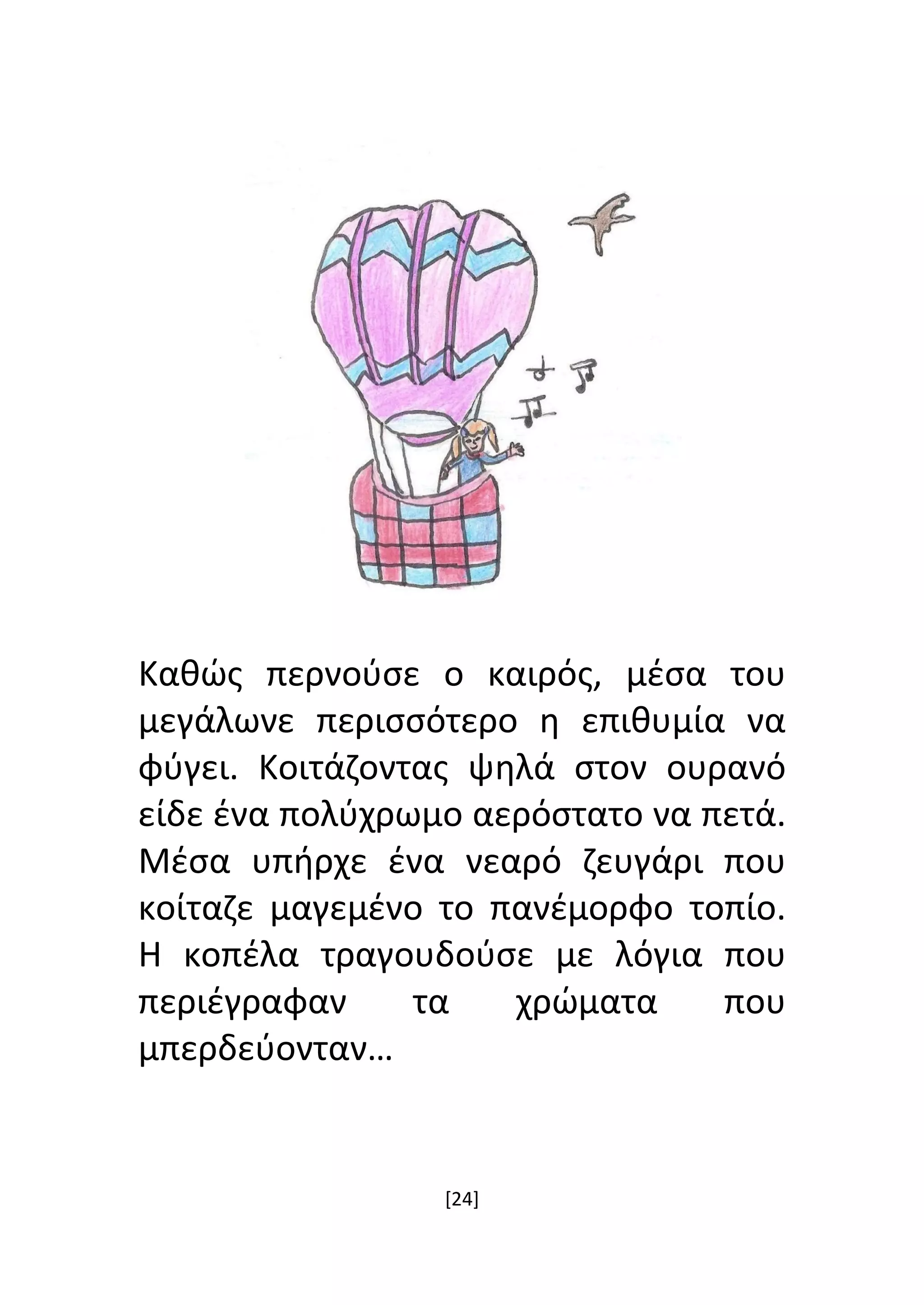 [24]
Καθώς περνούσε ο καιρός, μέσα του
μεγάλωνε περισσότερο η επιθυμία να
φύγει. Κοιτάζοντας ψηλά στον ουρανό
είδε ένα πολύχρωμο αερόστατο να πετά.
Μέσα υπήρχε ένα νεαρό ζευγάρι που
κοίταζε μαγεμένο το πανέμορφο τοπίο.
Η κοπέλα τραγουδούσε με λόγια που
περιέγραφαν τα χρώματα που
μπερδεύονταν…
 