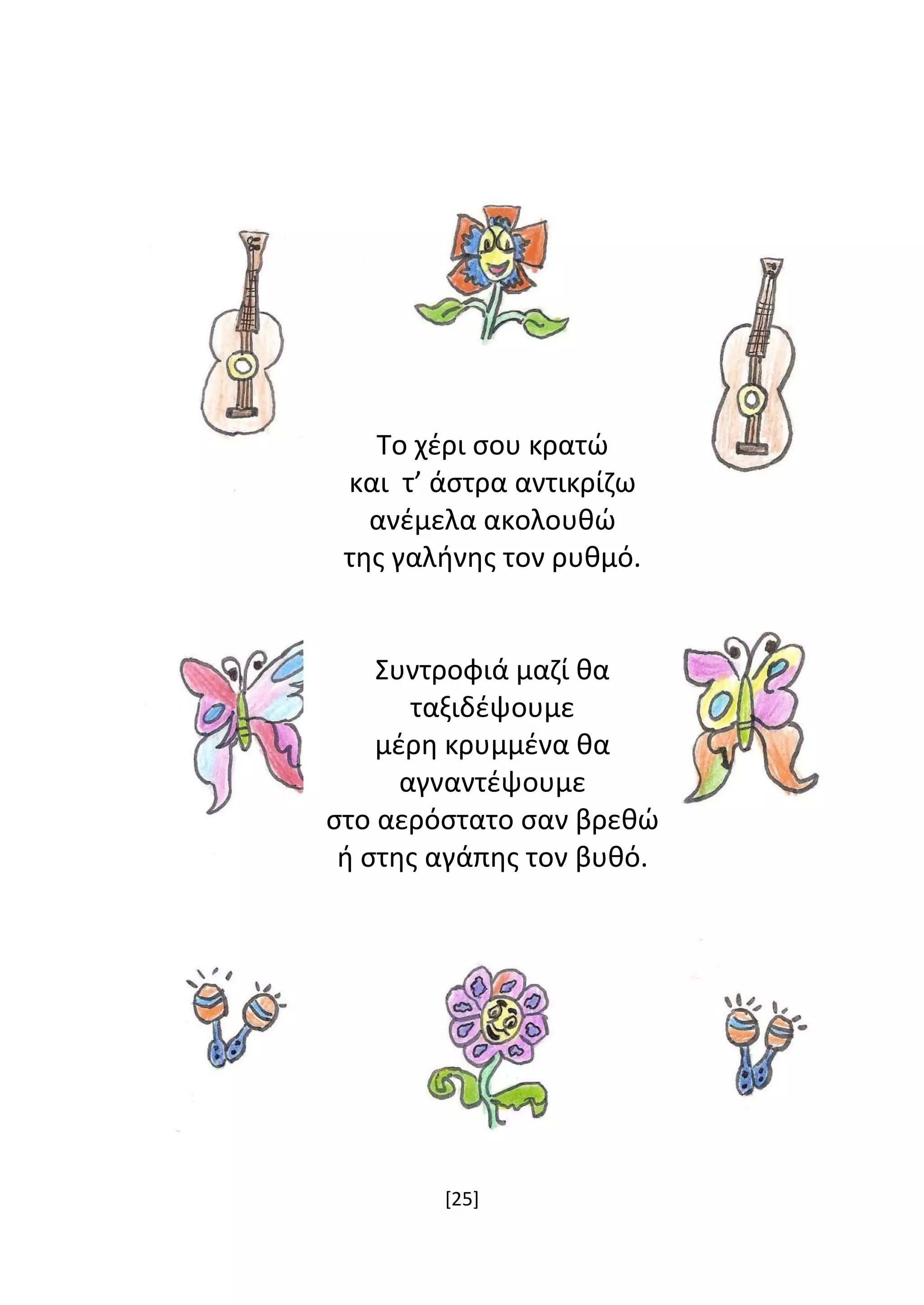 [25]
Το χέρι σου κρατώ
και τ’ άστρα αντικρίζω
ανέμελα ακολουθώ
της γαλήνης τον ρυθμό.
Συντροφιά μαζί θα
ταξιδέψουμε
μέρη κρυμμένα θα
αγναντέψουμε
στο αερόστατο σαν βρεθώ
ή στης αγάπης τον βυθό.
 